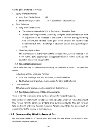 98
	 Capital gains are taxed as follows:
	 o	 Equity-oriented schemes
		 o	 Long Term Capital Gains	 Nil
		 o	 Short Term Capital Gains	 15% + Surcharge +Education Cess
	 o	 Other Schemes
		 o	 Long Term Capital Gains
	 	 	 •	 The maximum tax rate is 10% + Surcharge + Education Cess.
	 	 	 •	 Investor can bring down the taxation by taking the benefit of indexation. Cost
of acquisition can be increased to the extent of inflation. Selling price being
held constant, the adjusted capital gains would be lower. Tax would need to
be calculated at 20% + Surcharge + Education Cess on the adjusted capital
gains.
		 o	 Short Term Capital Gains
			 The income is added to the income of the assessee. Thus, it would be taxed at Nil
/ 10% / 20% / 30%, depending on the applicable tax slab. Further, surcharge and
education cess would be applicable.
	 11.1.3	 Tax on Income Distributed
	 This is applicable only on dividend distributed by debt-oriented schemes. The applicable
rate is:
	 •	 Individuals  Hindu Undivided Families
		 o	 25% plus surcharge plus education cess, for liquid schemes
		 o	 12.5% plus surcharge plus education cess, for other debt schemes
	 •	 Other investors
		 30% plus surcharge plus education cess for all debt schemes
	 11.1.4	 Tax Deducted at Source (TDS) / Withholding Tax
	 There is no TDS on dividend or re-purchase amount for resident investors.
	 Non-resident investors might have to bear withholding tax, which will reduce the amount
they receive from the scheme as dividend or re-purchase amounts. They can however
take the benefit of Double Taxation Avoidance Agreements, if India has signed such an
agreement with the country of their residence.
11.2	 Compounding Wealth, Gross of Tax
	 Let us compare taxation of mutual funds with bank deposits, where people tend to keep
significant amounts invested.
 