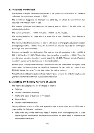102
11.4 Double Indexation
	 In the above example, if the investor invested in the growth option on March 30, 2009 and
redeemed the investment on April 2, 2010.
	 The investment happened in financial year 2008-09, for which the government has
declared cost inflation index of 582.
	 The investor redeemed the investment in financial year in 2010-11, for which the cost
inflation index is 711.
	 The capital gains is Rs. 110,000 minus Rs. 100,000 i.e. Rs. 10,000.
	 The holding period is 367 days, which is more than 1 year. Therefore, it is a long term
capital gain.
	 The maximum tax the investor has to bear is 10% (plus surcharge plus education cess) on
the capital gain of Rs. 10,000. Thus, the maximum tax payable would be Rs. 1,000 (plus
surcharge plus education cess).
	 Investor can benefit from indexation. The indexed cost of acquisition is Rs. 100,000 X
711 ÷ 582 i.e. Rs. 122,165. This is higher than the selling price of Rs. 110,000. Thus, the
investor ends up with a long term capital loss of Rs. 12, 165. This can be set off against
long term capital gains, as discussed in the next section.
	 Another point to note is that although the investor held the investment for slightly more
than a year, the investor gets the benefit of indexation for two years viz. 2009-10 and
2010-11. Hence the name “double indexation” for such structures.
	 Mutual funds tend to come out with fixed maturity plans towards the end of every financial
year to help them benefit from such double indexation.
11.5 Setting Off  Carry Forward of Losses
	 The income tax act provides for five heads of income:
	 •	 Salaries
	 •	 Income from House Property
	 •	 Profits and Gains of Business or Profession
	 •	 Capital Gains
	 •	 Income from other sources
	 Setting off losses in source of income against income in some other source of income is
governed by the following conditions:
	 •	 Loss under any source within any head of income, other than capital gains, is to be
set off against income from any other source under the same head of income in the
same assessment year.
 