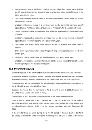 103
	 •	 Loss under any source within any head of income, other than capital gains, is to be
set off against income from any other source under any other head of income in the
same assessment year.
	 •	 Loss under the head Profits  Gains of Business or Profession cannot be set off against
income from salaries.
	 •	 Unabsorbed business losses in a previous year can be carried forward and set off
against future Profits and Gains of Business or Profession, for 8 assessment years.
	 •	 Losses from speculative business can only be set off against profits from speculative
business.
	 •	 Unabsorbed speculative losses in a previous year can be carried forward and set off
against future speculative profit, for 4 assessment years.
	 •	 Loss under the head Capital Gain, cannot be set off against any other head of
income.
	 •	 Short term capital loss is to be set off against long term capital gain or short term
capital gain.
	 •	 Long term capital loss is to be set off only against long term capital gain.
	 •	 Unabsorbed losses (long term or short term) can be carried forward for set off against
future capital gains for 8 assessment years.
11.6 Dividend Stripping
	 Dividend received in the hands of the investor is tax-free for all mutual fund schemes.
	 Suppose an investor buys units within 3 months prior to the record date for a dividend,
and sells those units within 9 months after the record date, and incurs a capital loss.
	 The capital loss will not be available for set-off against other capital gains to the extent of
the dividend that was exempted from tax.
	 Suppose, the record date for a dividend of Re. 1 per unit is April 1, 2011. Investor buys
the units at Rs. 15 and sells them at Rs.12.
	 The dividend of Rs.1 would be exempt from tax in the hands of the investor.
	 There is also a capital loss of Rs. 15 minus Rs. 12 i.e. Rs. 3 per unit. If the investor
wants to set off this loss against other capital gains, then, either the units should have
been bought before January 1, 2011, or they should have been sold after December 31,
2011.
	 If the investor buys the units during the 3 month period of January 1, 2011 to March
31, 2011; and sells the units during the 9 month period of April 1, 2011 to December
 