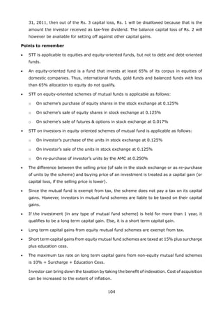 104
31, 2011, then out of the Rs. 3 capital loss, Rs. 1 will be disallowed because that is the
amount the investor received as tax-free dividend. The balance capital loss of Rs. 2 will
however be available for setting off against other capital gains.
Points to remember
•	 STT is applicable to equities and equity-oriented funds, but not to debt and debt-oriented
funds.
•	 An equity-oriented fund is a fund that invests at least 65% of its corpus in equities of
domestic companies. Thus, international funds, gold funds and balanced funds with less
than 65% allocation to equity do not qualify.
•	 STT on equity-oriented schemes of mutual funds is applicable as follows:
	 o	 On scheme’s purchase of equity shares in the stock exchange at 0.125%
	 o	 On scheme’s sale of equity shares in stock exchange at 0.125%
	 o	 On scheme’s sale of futures  options in stock exchange at 0.017%
•	 STT on investors in equity oriented schemes of mutual fund is applicable as follows:
	 o	 On investor’s purchase of the units in stock exchange at 0.125%
	 o	 On investor’s sale of the units in stock exchange at 0.125%
	 o	 On re-purchase of investor’s units by the AMC at 0.250%
•	 The difference between the selling price (of sale in the stock exchange or as re-purchase
of units by the scheme) and buying price of an investment is treated as a capital gain (or
capital loss, if the selling price is lower).
•	 Since the mutual fund is exempt from tax, the scheme does not pay a tax on its capital
gains. However, investors in mutual fund schemes are liable to be taxed on their capital
gains.
•	 If the investment (in any type of mutual fund scheme) is held for more than 1 year, it
qualifies to be a long term capital gain. Else, it is a short term capital gain.
•	 Long term capital gains from equity mutual fund schemes are exempt from tax.
•	 Short term capital gains from equity mutual fund schemes are taxed at 15% plus surcharge
plus education cess.
•	 The maximum tax rate on long term capital gains from non-equity mutual fund schemes
is 10% + Surcharge + Education Cess.
	 Investor can bring down the taxation by taking the benefit of indexation. Cost of acquisition
can be increased to the extent of inflation.
 