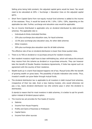 105
	 Selling price being held constant, the adjusted capital gains would be lower. Tax would
need to be calculated at 20% + Surcharge + Education Cess on the adjusted capital
gains.
•	 Short Term Capital Gains from non-equity mutual fund schemes is added to the income
of the assessee. Thus, it would be taxed at Nil / 10% / 20% / 30%, depending on the
applicable tax slab. Further, surcharge and education cess would be applicable.
•	 Tax on Income Distributed is applicable only on dividend distributed by debt-oriented
schemes. The applicable rate is:
	 o	 Individuals  Hindu Undivided Families
	 o	 25% plus surcharge plus education cess, for liquid schemes
	 o	 12.5% plus surcharge plus education cess, for other debt schemes
	 o	 Other investors
	 o	 30% plus surcharge plus education cess for all debt schemes
	 The effective rate of tax on dividend distribution is lower than these quoted rates.
•	 There is no TDS on dividend or re-purchase amount for resident investors.
•	 Non-resident investors might have to bear withholding tax, which will reduce the amount
they receive from the scheme as dividend or re-purchase amounts. They can however
take the benefit of Double Taxation Avoidance Agreements, if India has signed such an
agreement with the country of their residence.
•	 Wealth build up in a bank fixed deposit happens net of tax. Mutual funds offer the benefit
of growing wealth on gross basis. The possibility of double indexation also exists. Thus,
investor’s wealth can grow faster through mutual funds.
•	 The dividend distribution tax is applicable to all investors in debt mutual fund schemes,
irrespective of their tax slab. Even a loss making investor, who would otherwise not
pay a tax, bears dividend distribution tax (the scheme pays it when the dividend is
distributed).
	 It stands to reason that for most investors in debt schemes, it is better to opt for growth
option instead of dividend payout option.
•	 The income tax act provides for five heads of income:
	 o	 Salaries
	 o	 Income from House Property
	 o	 Profits and Gains of Business or Profession
	 o	 Capital Gains
	 o	 Income from other sources
 