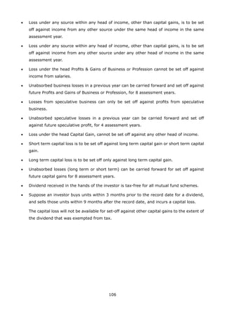106
•	 Loss under any source within any head of income, other than capital gains, is to be set
off against income from any other source under the same head of income in the same
assessment year.
•	 Loss under any source within any head of income, other than capital gains, is to be set
off against income from any other source under any other head of income in the same
assessment year.
•	 Loss under the head Profits  Gains of Business or Profession cannot be set off against
income from salaries.
•	 Unabsorbed business losses in a previous year can be carried forward and set off against
future Profits and Gains of Business or Profession, for 8 assessment years.
•	 Losses from speculative business can only be set off against profits from speculative
business.
•	 Unabsorbed speculative losses in a previous year can be carried forward and set off
against future speculative profit, for 4 assessment years.
•	 Loss under the head Capital Gain, cannot be set off against any other head of income.
•	 Short term capital loss is to be set off against long term capital gain or short term capital
gain.
•	 Long term capital loss is to be set off only against long term capital gain.
•	 Unabsorbed losses (long term or short term) can be carried forward for set off against
future capital gains for 8 assessment years.
•	 Dividend received in the hands of the investor is tax-free for all mutual fund schemes.
•	 Suppose an investor buys units within 3 months prior to the record date for a dividend,
and sells those units within 9 months after the record date, and incurs a capital loss.
	 The capital loss will not be available for set-off against other capital gains to the extent of
the dividend that was exempted from tax.
 