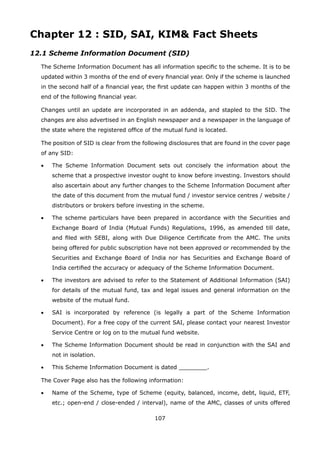 107
Chapter 12 : SID, SAI, KIM Fact Sheets
12.1 Scheme Information Document (SID)
	 The Scheme Information Document has all information specific to the scheme. It is to be
updated within 3 months of the end of every financial year. Only if the scheme is launched
in the second half of a financial year, the first update can happen within 3 months of the
end of the following financial year.
	 Changes until an update are incorporated in an addenda, and stapled to the SID. The
changes are also advertised in an English newspaper and a newspaper in the language of
the state where the registered office of the mutual fund is located.
	 The position of SID is clear from the following disclosures that are found in the cover page
of any SID:
	 •	 The Scheme Information Document sets out concisely the information about the
scheme that a prospective investor ought to know before investing. Investors should
also ascertain about any further changes to the Scheme Information Document after
the date of this document from the mutual fund / investor service centres / website /
distributors or brokers before investing in the scheme.
	 •	 The scheme particulars have been prepared in accordance with the Securities and
Exchange Board of India (Mutual Funds) Regulations, 1996, as amended till date,
and filed with SEBI, along with Due Diligence Certificate from the AMC. The units
being offered for public subscription have not been approved or recommended by the
Securities and Exchange Board of India nor has Securities and Exchange Board of
India certified the accuracy or adequacy of the Scheme Information Document.
	 •	 The investors are advised to refer to the Statement of Additional Information (SAI)
for details of the mutual fund, tax and legal issues and general information on the
website of the mutual fund.
	 •	 SAI is incorporated by reference (is legally a part of the Scheme Information
Document). For a free copy of the current SAI, please contact your nearest Investor
Service Centre or log on to the mutual fund website.
	 •	 The Scheme Information Document should be read in conjunction with the SAI and
not in isolation.
	 •	 This Scheme Information Document is dated ________.
	 The Cover Page also has the following information:
	 •	 Name of the Scheme, type of Scheme (equity, balanced, income, debt, liquid, ETF,
etc.; open-end / close-ended / interval), name of the AMC, classes of units offered
 