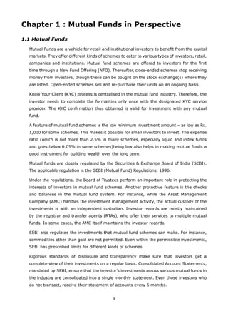 9
Chapter 1 : Mutual Funds in Perspective
1.1 Mutual Funds
	 Mutual Funds are a vehicle for retail and institutional investors to benefit from the capital
markets. They offer different kinds of schemes to cater to various types of investors, retail,
companies and institutions. Mutual fund schemes are offered to investors for the first
time through a New Fund Offering (NFO). Thereafter, close-ended schemes stop receiving
money from investors, though these can be bought on the stock exchange(s) where they
are listed. Open-ended schemes sell and re-purchase their units on an ongoing basis.
	 Know Your Client (KYC) process is centralised in the mutual fund industry. Therefore, the
investor needs to complete the formalities only once with the designated KYC service
provider. The KYC confirmation thus obtained is valid for investment with any mutual
fund.
	 A feature of mutual fund schemes is the low minimum investment amount – as low as Rs.
1,000 for some schemes. This makes it possible for small investors to invest. The expense
ratio (which is not more than 2.5% in many schemes, especially liquid and index funds
and goes below 0.05% in some schemes)being low also helps in making mutual funds a
good instrument for building wealth over the long term.
	 Mutual funds are closely regulated by the Securities  Exchange Board of India (SEBI).
The applicable regulation is the SEBI (Mutual Fund) Regulations, 1996.
	 Under the regulations, the Board of Trustees perform an important role in protecting the
interests of investors in mutual fund schemes. Another protective feature is the checks
and balances in the mutual fund system. For instance, while the Asset Management
Company (AMC) handles the investment management activity, the actual custody of the
investments is with an independent custodian. Investor records are mostly maintained
by the registrar and transfer agents (RTAs), who offer their services to multiple mutual
funds. In some cases, the AMC itself maintains the investor records.
	 SEBI also regulates the investments that mutual fund schemes can make. For instance,
commodities other than gold are not permitted. Even within the permissible investments,
SEBI has prescribed limits for different kinds of schemes.
	 Rigorous standards of disclosure and transparency make sure that investors get a
complete view of their investments on a regular basis. Consolidated Account Statements,
mandated by SEBI, ensure that the investor’s investments across various mutual funds in
the industry are consolidated into a single monthly statement. Even those investors who
do not transact, receive their statement of accounts every 6 months.
 