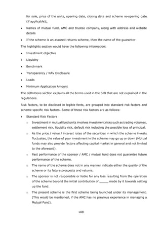 108
for sale, price of the units, opening date, closing date and scheme re-opening date
(if applicable);.
	 •	 Names of mutual fund, AMC and trustee company, along with address and website
details
	 •	 If the scheme is an assured returns scheme, then the name of the guarantor
	 The highlights section would have the following information:
	 •	 Investment objective
	 •	 Liquidity
	 •	 Benchmark
	 •	 Transparency / NAV Disclosure
	 •	 Loads
	 •	 Minimum Application Amount
	 The definitions section explains all the terms used in the SID that are not explained in the
regulations.
	 Risk factors, to be disclosed in legible fonts, are grouped into standard risk factors and
scheme specific risk factors. Some of these risk factors are as follows:
	 •	 Standard Risk Factors
		 o	 Investment in mutual fund units involves investment risks such as trading volumes,
settlement risk, liquidity risk, default risk including the possible loss of principal.
		 o	 As the price / value / interest rates of the securities in which the scheme invests
fluctuates, the value of your investment in the scheme may go up or down (Mutual
funds may also provide factors affecting capital market in general and not limited
to the aforesaid).
		 o	 Past performance of the sponsor / AMC / mutual fund does not guarantee future
performance of the scheme.
		 o	 The name of the scheme does not in any manner indicate either the quality of the
scheme or its future prospects and returns.
		 o	 The sponsor is not responsible or liable for any loss resulting from the operation
of the scheme beyond the initial contribution of _____ made by it towards setting
up the fund.
		 o	 The present scheme is the first scheme being launched under its management.
(This would be mentioned, if the AMC has no previous experience in managing a
Mutual Fund).
 