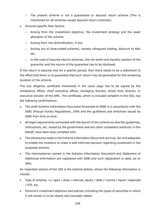 109
		 o	 The present scheme is not a guaranteed or assured return scheme (This is
mentioned for all schemes except assured return schemes).
	 •	 Scheme-specific Risk Factors
		 o	 Arising from the investment objective, the investment strategy and the asset
allocation of the scheme
		 o	 Arising from non-diversification, if any
		 o	 Arising out of close-ended schemes, namely infrequent trading, discount to NAV
etc.
		 o	 In the case of assured returns schemes, the net worth and liquidity position of the
guarantor and the source of the guarantee has to be disclosed.
	 If the return is assured only for a specific period, then there needs to be a statement to
the effect that there is no guarantee that such return may be generated for the remaining
duration of the scheme.
	 The due diligence certificate mentioned in the cover page has to be signed by the
compliance officer, chief executive officer, managing director, whole time director, or
executive director of the AMC. The certificate, which is included verbatim in the SID, has
the following confirmations:
	 •	 The draft Scheme Information Document forwarded to SEBI is in accordance with the
SEBI (Mutual Funds) Regulations, 1996 and the guidelines and directives issued by
SEBI from time to time.
	 •	 All legal requirements connected with the launch of the scheme as also the guidelines,
instructions, etc. issued by the government and any other competent authority in this
behalf, have been duly complied with.
	 •	 The disclosures made in the Scheme Information Document are true, fair and adequate
to enable the investors to make a well-informed decision regarding investment in the
proposed scheme.
	 •	 The intermediaries named in the Scheme Information Document and Statement of
Additional Information are registered with SEBI and such registration is valid, as on
date.
	 An important section of the SID is the scheme details, where the following information is
include:
	 •	 Type of scheme, i.e. open / close / interval, equity / debt / income / liquid / balanced
/ ETF, etc.
	 •	 Scheme’s investment objective and policies (including the types of securities in which
it will invest) is to be clearly and concisely stated
 