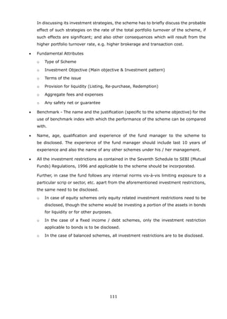 111
		 In discussing its investment strategies, the scheme has to briefly discuss the probable
effect of such strategies on the rate of the total portfolio turnover of the scheme, if
such effects are significant; and also other consequences which will result from the
higher portfolio turnover rate, e.g. higher brokerage and transaction cost.
	 •	 Fundamental Attributes
		 o	 Type of Scheme
		 o	 Investment Objective (Main objective  Investment pattern)
		 o	 Terms of the issue
		 o	 Provision for liquidity (Listing, Re-purchase, Redemption)
		 o	 Aggregate fees and expenses
		 o	 Any safety net or guarantee
	 •	 Benchmark - The name and the justification (specific to the scheme objective) for the
use of benchmark index with which the performance of the scheme can be compared
with.
	 •	 Name, age, qualification and experience of the fund manager to the scheme to
be disclosed. The experience of the fund manager should include last 10 years of
experience and also the name of any other schemes under his / her management.
	 •	 All the investment restrictions as contained in the Seventh Schedule to SEBI (Mutual
Funds) Regulations, 1996 and applicable to the scheme should be incorporated.
		 Further, in case the fund follows any internal norms vis-à-vis limiting exposure to a
particular scrip or sector, etc. apart from the aforementioned investment restrictions,
the same need to be disclosed.
		 o	 In case of equity schemes only equity related investment restrictions need to be
disclosed, though the scheme would be investing a portion of the assets in bonds
for liquidity or for other purposes.
		 o	 In the case of a fixed income / debt schemes, only the investment restriction
applicable to bonds is to be disclosed.
		 o	 In the case of balanced schemes, all investment restrictions are to be disclosed.
 