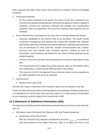 113
	 Fees, expenses and loads, which have a direct bearing on investors’ returns are detailed
as follows:
	 •	 Initial Issue Expenses
		 o	 For the scheme proposed to be issued, the nature of the issue expenses to be
incurred, such as advertising expenses, commission to agents or brokers, registrar’s
expenses, printing and marketing expenses and postage and miscellaneous
expenses need to be described. The source for meeting these expenses may be
disclosed.
	 •	 Annual Scheme Recurring Expenses (as a per cent of Average Weekly Net Assets)
		 o	 Expenses chargeable to the scheme need to be quantified. This would include
investment management and advisory fee, trustee fee, custodian fee, registrar
and transfer agent fee, marketing and selling expenses, brokerage and transaction
cost on distribution of units, audit fee, investor communications cost, investor
servicing cost, fund transfer cost, insurance premium, winding up costs for
termination, cost of statutory advertisement, etc. Some of these expenses can be
clubbed together.
		 o	 If there is more than one plan, then the expense is to be given separately for each
plan.
		 o	 The mutual fund has to update the current expense ratios on the website within
two working days, mentioning the effective date of the change.
		 o	 The maximum limit for management fee and annual scheme running expense as
per SEBI regulations too are to be disclosed.
	 •	 Load Structure
		 o	 Details of Exit Load, CDSC
	 The SID also makes a reference to the investors’ rights that are detailed in the SAI.
	 Finally, the SID mentions penalties, pending litigation or proceedings, findings of inspections
or investigations for which action may have been taken or is in the process of being taken
by any regulatory authority against the mutual fund or AMC.
12.2 Statement of Additional Information (SAI)
	 The Statement of Additional Information features details that are common across schemes,
such as:
	 •	 Information about the Mutual Fund Sponsor, AMC and Trustee Companies
		 o	 Constitution of the Mutual Fund
			 ABC (the “Mutual Fund”) has been constituted as a trust on _______ in accordance
with the provisions of the Indian Trusts Act, 1882 (2 of 1882) with XYZ, as the
 