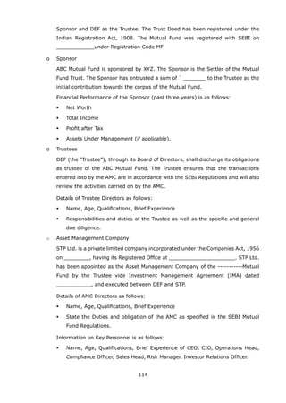 114
Sponsor and DEF as the Trustee. The Trust Deed has been registered under the
Indian Registration Act, 1908. The Mutual Fund was registered with SEBI on
____________under Registration Code MF
		 o	 Sponsor
			 ABC Mutual Fund is sponsored by XYZ. The Sponsor is the Settler of the Mutual
Fund Trust. The Sponsor has entrusted a sum of ` _______ to the Trustee as the
initial contribution towards the corpus of the Mutual Fund.
			 Financial Performance of the Sponsor (past three years) is as follows:
	 	 	 	 Net Worth
	 	 	 	 Total Income
	 	 	 	 Profit after Tax
	 	 	 	 Assets Under Management (if applicable).
		 o	 Trustees
			 DEF (the “Trustee”), through its Board of Directors, shall discharge its obligations
as trustee of the ABC Mutual Fund. The Trustee ensures that the transactions
entered into by the AMC are in accordance with the SEBI Regulations and will also
review the activities carried on by the AMC.
			 Details of Trustee Directors as follows:
	 	 	 	 Name, Age, Qualifications, Brief Experience
	 	 	 	 Responsibilities and duties of the Trustee as well as the specific and general
due diligence.
		 o	 Asset Management Company
			 STP Ltd. is a private limited company incorporated under the Companies Act, 1956
on ________, having its Registered Office at _____________________. STP Ltd.
has been appointed as the Asset Management Company of the -----------Mutual
Fund by the Trustee vide Investment Management Agreement (IMA) dated
___________, and executed between DEF and STP.
			 Details of AMC Directors as follows:
	 	 	 	 Name, Age, Qualifications, Brief Experience
	 	 	 	 State the Duties and obligation of the AMC as specified in the SEBI Mutual
Fund Regulations.
			 Information on Key Personnel is as follows:
	 	 	 	 Name, Age, Qualifications, Brief Experience of CEO, CIO, Operations Head,
Compliance Officer, Sales Head, Risk Manager, Investor Relations Officer.
 