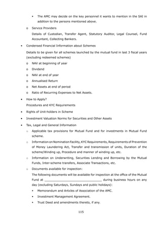 115
	 	 	 	 The AMC may decide on the key personnel it wants to mention in the SAI in
addition to the persons mentioned above.
		 o	 Service Providers
			 Details of Custodian, Transfer Agent, Statutory Auditor, Legal Counsel, Fund
Accountant, Collecting Bankers.
	 •	 Condensed Financial Information about Schemes
		 Details to be given for all schemes launched by the mutual fund in last 3 fiscal years
(excluding redeemed schemes)
		 o	 NAV at beginning of year
		 o	 Dividend
		 o	 NAV at end of year
		 o	 Annualised Return
		 o	 Net Assets at end of period
		 o	 Ratio of Recurring Expenses to Net Assets.
	 •	 How to Apply?
		 Procedures and KYC Requirements
	 •	 Rights of Unit-holders in Scheme
	 •	 Investment Valuation Norms for Securities and Other Assets
	 •	 Tax, Legal and General Information
		 o	 Applicable tax provisions for Mutual Fund and for investments in Mutual Fund
scheme.
		 o	 Information on Nomination Facility, KYC Requirements, Requirements of Prevention
of Money Laundering Act, Transfer and transmission of units, Duration of the
scheme/Winding up, Procedure and manner of winding up, etc.
		 o	 Information on Underwriting, Securities Lending and Borrowing by the Mutual
Funds, Inter-scheme transfers, Associate Transactions, etc.
		 o	 Documents available for inspection:
			 The following documents will be available for inspection at the office of the Mutual
Fund at ________________________________ during business hours on any
day (excluding Saturdays, Sundays and public holidays):
	 	 	 	 Memorandum and Articles of Association of the AMC.
	 	 	 	 Investment Management Agreement.
	 	 	 	 Trust Deed and amendments thereto, if any.
 