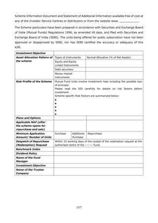 117
Scheme Information Document and Statement of Additional Information available free of cost at
any of the Investor Service Centres or distributors or from the website www. ___________.
The Scheme particulars have been prepared in accordance with Securities and Exchange Board
of India (Mutual Funds) Regulations 1996, as amended till date, and filed with Securities and
Exchange Board of India (SEBI). The units being offered for public subscription have not been
approved or disapproved by SEBI, nor has SEBI certified the accuracy or adequacy of this
KIM.
Investment Objective
Asset Allocation Pattern of
the scheme
Types of Instruments Normal Allocation (% of Net Assets)
Equity and Equity
Linked Instruments
Debt securities
Money market
instruments
Risk Profile of the Scheme Mutual Fund Units involve investment risks including the possible loss
of principal.
Please read the SID carefully for details on risk factors before
investment.
Scheme specific Risk Factors are summarized below:
l	
l	
l	
l	
l
Plans and Options
Applicable NAV (after
the scheme opens for
repurchase and sale)
Minimum Application
Amount/ Number of Units
Purchase Additional
Purchase
Repurchase
Despatch of Repurchase
(Redemption) Request
Within 10 working days of the receipt of the redemption request at the
authorised centre of the ------- Fund.
Benchmark Index
Dividend Policy
Name of the Fund
Manager
Investment Objective
Name of the Trustee
Company
 