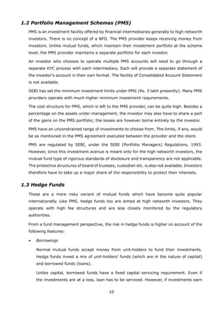 10
1.2 Portfolio Management Schemes (PMS)
	 PMS is an investment facility offered by financial intermediaries generally to high networth
investors. There is no concept of a NFO. The PMS provider keeps receiving money from
investors. Unlike mutual funds, which maintain their investment portfolio at the scheme
level, the PMS provider maintains a separate portfolio for each investor.
	 An investor who chooses to operate multiple PMS accounts will need to go through a
separate KYC process with each intermediary. Each will provide a separate statement of
the investor’s account in their own format. The facility of Consolidated Account Statement
is not available.
	 SEBI has set the minimum investment limits under PMS (Rs. 5 lakh presently). Many PMS
providers operate with much higher minimum investment requirements.
	 The cost structure for PMS, which is left to the PMS provider, can be quite high. Besides a
percentage on the assets under management, the investor may also have to share a part
of the gains on the PMS portfolio; the losses are however borne entirely by the investor.
	 PMS have an unconstrained range of investments to choose from. The limits, if any, would
be as mentioned in the PMS agreement executed between the provider and the client.
	 PMS are regulated by SEBI, under the SEBI (Portfolio Managers) Regulations, 1993.
However, since this investment avenue is meant only for the high networth investors, the
mutual fund type of rigorous standards of disclosure and transparency are not applicable.
The protective structures of board of trustees, custodian etc. is also not available. Investors
therefore have to take up a major share of the responsibility to protect their interests.
1.3 Hedge Funds
	 These are a more risky variant of mutual funds which have become quite popular
internationally. Like PMS, hedge funds too are aimed at high networth investors. They
operate with high fee structures and are less closely monitored by the regulatory
authorities.
	 From a fund management perspective, the risk in hedge funds is higher on account of the
following features:
	 •	 Borrowings
		 Normal mutual funds accept money from unit-holders to fund their investments.
Hedge funds invest a mix of unit-holders’ funds (which are in the nature of capital)
and borrowed funds (loans).
		 Unlike capital, borrowed funds have a fixed capital servicing requirement. Even if
the investments are at a loss, loan has to be serviced. However, if investments earn
 