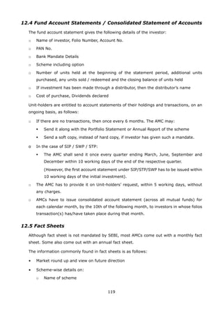 119
12.4 Fund Account Statements / Consolidated Statement of Accounts
	 The fund account statement gives the following details of the investor:
	 o	 Name of investor, Folio Number, Account No.
	 o	 PAN No.
	 o	 Bank Mandate Details
	 o	 Scheme including option
	 o	 Number of units held at the beginning of the statement period, additional units
purchased, any units sold / redeemed and the closing balance of units held
	 o	 If investment has been made through a distributor, then the distributor’s name
	 o	 Cost of purchase, Dividends declared
	 Unit-holders are entitled to account statements of their holdings and transactions, on an
ongoing basis, as follows:
	 o	 If there are no transactions, then once every 6 months. The AMC may:
	 	 	 Send it along with the Portfolio Statement or Annual Report of the scheme
	 	 	 Send a soft copy, instead of hard copy, if investor has given such a mandate.
	 o	 In the case of SIP / SWP / STP:
	 	 	 The AMC shall send it once every quarter ending March, June, September and
December within 10 working days of the end of the respective quarter.
			 (However, the first account statement under SIP/STP/SWP has to be issued within
10 working days of the initial investment).
	 o	 The AMC has to provide it on Unit-holders’ request, within 5 working days, without
any charges.
	 o	 AMCs have to issue consolidated account statement (across all mutual funds) for
each calendar month, by the 10th of the following month, to investors in whose folios
transaction(s) has/have taken place during that month.
12.5 Fact Sheets
	 Although fact sheet is not mandated by SEBI, most AMCs come out with a monthly fact
sheet. Some also come out with an annual fact sheet.
	 The information commonly found in fact sheets is as follows:
	 •	 Market round up and view on future direction
	 •	 Scheme-wise details on:
		 o	 Name of scheme
 