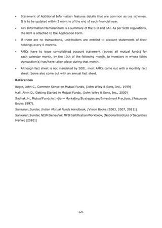 121
•	 Statement of Additional Information features details that are common across schemes.
It is to be updated within 3 months of the end of each financial year.
•	 Key Information Memorandum is a summary of the SID and SAI. As per SEBI regulations,
the KIM is attached to the Application Form.
•	 If there are no transactions, unit-holders are entitled to account statements of their
holdings every 6 months.
•	 AMCs have to issue consolidated account statement (across all mutual funds) for
each calendar month, by the 10th of the following month, to investors in whose folios
transaction(s) has/have taken place during that month.
•	 Although fact sheet is not mandated by SEBI, most AMCs come out with a monthly fact
sheet. Some also come out with an annual fact sheet.
References
Bogle, John C., Common Sense on Mutual Funds, (John Wiley  Sons, Inc., 1999)
Hall, Alvin D., Getting Started in Mutual Funds, (John Wiley  Sons, Inc., 2000)
Sadhak, H., Mutual Funds in India — Marketing Strategies and Investment Practices, (Response
Books 1997).
Sankaran,Sundar, Indian Mutual Funds Handbook, [Vision Books (2003, 2007, 2011)]
Sankaran,Sundar, NISM Series VA: MFD Certification Workbook, [National Institute of Securities
Market (2010)]
 
