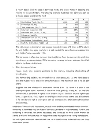 11
a return better than the cost of borrowed funds, the excess helps in boosting the
returns for the unit-holders. The following example illustrates how borrowing can be
a double-edged sword for the fund.
Scenarios- A B C
a. Unit-holders’ Funds (Rs. Cr.) 1,000 100 100
b. Borrowings (Rs. Cr.) 0 900 900
c. Total Investment (Rs. Cr.) [a+b] 1,000 1,000 1,000
d. Return on Investment (%) 15% 15% 5%
e. Return on Invt. (Rs. Cr.) [c X d] 150 150 50
f. Interest on loan (%) 7% 7%
g. Interest on Loan (Rs. Cr.) [b X f] 0 63 63
h. Unit-holders’ Profits (Rs.Cr.) [e-g] 150 87 -13
i. Profit for Unit-holders (%) [h ÷ a] 15% 87% -13%
		 The 15% return in the market was boosted through leverage of 9 times to 87% return
for unit holders in a good market; in a bad market the same leverage dragged the
unit-holders’ return down to -13%.
		 The borrowing is often in a currency that is different from the currency in which the
investments are denominated. If the borrowing currency becomes stronger, then that
adds to the losses in the fund.
	 •	 Risky investment styles
		 Hedge funds take extreme positions in the market, including short-selling of
investments.
		 In a normal long position, the investor buys a share at say, Rs. 15. The worst case is
that the investor loses the entire amount invested. The maximum loss is Rs. 15 per
share.
		 Suppose that the investor has short-sold a share at Rs. 15. There is a profit if the
share price goes down. However, if the share price goes up, to say, Rs. 20, the loss
would be Rs. 5 per share. A higher share price of say, Rs. 50 would entail a higher loss
of Rs. 35 per share. Thus, higher the share price more would be the loss. Since there
is no limit to how high a share price can go, the losses in a short selling transaction
are unlimited.
	 Under SEBI’s mutual fund regulations, mutual funds are not permitted to borrow to invest.
Borrowing is permitted only for investor servicing (dividend or re-purchases). Further, the
borrowing is limited to 20% of the net assets, and cannot be for more than 6 months at
a time. Similarly, mutual funds are not permitted to indulge in short-selling transactions.
	 Such stringent provisions have ensured that retail investors are protected from this risky
investment vehicle.
 