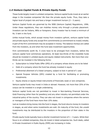 12
1.4 Venture Capital Funds  Private Equity Funds
	 These funds largely invest in unlisted companies. Venture capital funds invest at an earlier
stage in the investee companies’ life than the private equity funds. Thus, they take a
higher level of project risk and have a longer investment horizon (3 – 5 years).
	 Venture Capital Funds are governed by the SEBI (Venture Capital) Regulations, 1996.
Under these regulations, they can mobilise money only through a private placement.
Investors can be Indians, NRIs or foreigners. Every investor has to invest a minimum of
Rs. 5 lakh in the fund.
	 Unlike mutual funds, which accept money from investors upfront, venture capital funds
and private equity funds only accept firm commitments (a commitment to invest) initially.
A part of the firm commitment may be accepted in money. The balance moneys are called
from the investors, as and when the fund sees investment opportunities.
	 Firm commitments worth Rs. 5 crore have to be arranged from investors, before the
venture capital fund commences operations. At least two-thirds of the investible funds
should be invested in unlisted equity and equity related instruments. Not more than one-
thirds can be invested in the following forms:
	 •	 Subscription to Initial Public Offer (IPO) of a company whose shares are to be listed
	 •	 Debt of a company where the fund has already invested in equity
	 •	 Preferential allotment of a listed company, subject to lock in period of 1 year
	 •	 Special Purpose Vehicles (SPV) created by a fund for facilitating or promoting
investments
	 •	 Equity shares or equity-linked instruments of financially weak or sick companies.
	 Venture capital funds may invest in India or abroad. However, not more than 25% of the
corpus can be invested in a single undertaking.
	 Venture capital funds are not permitted to invest in Non-banking Financial Services,
Gold Financing (other than for jewellery) and any other industry not permitted under the
industrial policy of the country. They can also not invest in companies where the owners
or managers of the fund have more than 15% stake.
	 Just as investors bring money into the fund in stages, the fund returns money to investors
in stages, as and when some investments are sold. On maturity of the fund, the unsold
investments may be distributed to the investors in the proportion of their stake in the
fund.
	 Private equity funds typically have a shorter investment horizon of 1 – 3 years. While their
focus is on unlisted companies, they do invest in listed companies too. Such deals, called
in Private Investment in Public Equity (PIPE) are increasing in India.
 