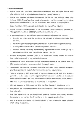 13
Points to remember
•	 Mutual Funds are a vehicle for retail investors to benefit from the capital market. They
offer different kinds of schemes to cater to various types of investors.
•	 Mutual fund schemes are offered to investors, for the first time, through a New Fund
Offering (NFO). Thereafter, close-ended schemes stop receiving money from investors.
Open-ended schemes offer to sell and re-purchase their units on an ongoing basis.
•	 Know Your Client (KYC) process is centralised in the mutual fund industry.
•	 Mutual funds are closely regulated by the Securities  Exchange Board of India (SEBI).
The applicable regulation is SEBI (Mutual Fund) Regulations, 1996.
•	 A protective feature of mutual funds are the checks and balances in the system :
	 o	 Trustees are responsible for protecting the interests of investors in mutual fund
schemes.
	 o	 Asset Management Company (AMC) handles the investment management activity.
	 o	 Custody of the investments is with an independent custodian.
	 o	 Investor records are mostly maintained by registrar and transfer agents (RTAs). In
some cases, the AMC itself maintains the investor records.
•	 Portfolio Management Scheme (PMS) is an investment facility offered by financial
intermediaries generally to high networth investors.
•	 Unlike mutual funds, which maintain their investment portfolio at the scheme level, the
PMS provider maintains a separate portfolio for each investor.
•	 SEBI has set the minimum investment limit under PMS at Rs. 5 lakh presently. Many PMS
providers operate with much higher minimum investment requirements.
•	 The cost structure for PMS, which is left to the PMS provider, can be quite high. Besides a
percentage on the assets under management, the investor may also have to share a part
of the gains on the PMS portfolio; the losses are however borne entirely by the investor.
•	 PMS have an unconstrained range of investments to choose from.
•	 PMS are regulated by SEBI, under the SEBI (Portfolio Managers) Regulations, 1993.
•	 Hedge funds are a more risky variant of mutual funds which have become quite popular
internationally.
•	 Like PMS, hedge funds too are aimed at high networth investors. They operate with high
fee structures and are less closely monitored by the regulatory authorities.
•	 Risk in a hedge fund is built through borrowings or risky investment styles, including
short-selling of securities.
 