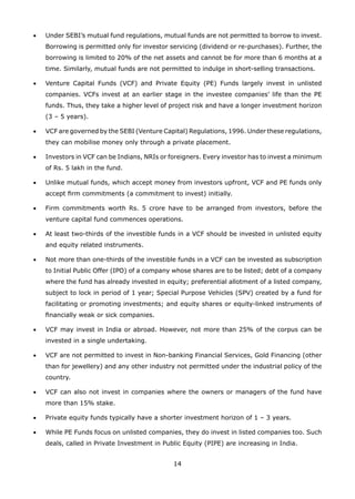 14
•	 Under SEBI’s mutual fund regulations, mutual funds are not permitted to borrow to invest.
Borrowing is permitted only for investor servicing (dividend or re-purchases). Further, the
borrowing is limited to 20% of the net assets and cannot be for more than 6 months at a
time. Similarly, mutual funds are not permitted to indulge in short-selling transactions.
•	 Venture Capital Funds (VCF) and Private Equity (PE) Funds largely invest in unlisted
companies. VCFs invest at an earlier stage in the investee companies’ life than the PE
funds. Thus, they take a higher level of project risk and have a longer investment horizon
(3 – 5 years).
•	 VCF are governed by the SEBI (Venture Capital) Regulations, 1996. Under these regulations,
they can mobilise money only through a private placement.
•	 Investors in VCF can be Indians, NRIs or foreigners. Every investor has to invest a minimum
of Rs. 5 lakh in the fund.
•	 Unlike mutual funds, which accept money from investors upfront, VCF and PE funds only
accept firm commitments (a commitment to invest) initially.
•	 Firm commitments worth Rs. 5 crore have to be arranged from investors, before the
venture capital fund commences operations.
•	 At least two-thirds of the investible funds in a VCF should be invested in unlisted equity
and equity related instruments.
•	 Not more than one-thirds of the investible funds in a VCF can be invested as subscription
to Initial Public Offer (IPO) of a company whose shares are to be listed; debt of a company
where the fund has already invested in equity; preferential allotment of a listed company,
subject to lock in period of 1 year; Special Purpose Vehicles (SPV) created by a fund for
facilitating or promoting investments; and equity shares or equity-linked instruments of
financially weak or sick companies.
•	 VCF may invest in India or abroad. However, not more than 25% of the corpus can be
invested in a single undertaking.
•	 VCF are not permitted to invest in Non-banking Financial Services, Gold Financing (other
than for jewellery) and any other industry not permitted under the industrial policy of the
country.
•	 VCF can also not invest in companies where the owners or managers of the fund have
more than 15% stake.
•	 Private equity funds typically have a shorter investment horizon of 1 – 3 years.
•	 While PE Funds focus on unlisted companies, they do invest in listed companies too. Such
deals, called in Private Investment in Public Equity (PIPE) are increasing in India.
 