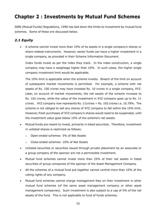 15
Chapter 2 : Investments by Mutual Fund Schemes
SEBI (Mutual Funds) Regulations, 1996 has laid down the limits to investment by mutual fund
schemes. Some of these are discussed below.
2.1 Equity
	 •	 A scheme cannot invest more than 10% of its assets in a single company’s shares or
share-related instruments. However, sector funds can have a higher investment in a
single company, as provided in their Scheme Information Document.
		 Index funds invest as per the index they track. In the index construction, a single
company may have a weightage higher than 10%. In such cases, the higher single
company investment limit would be applicable.
		 The 10% limit is applicable when the scheme invests. Breach of the limit on account
of subsequent market movements is permitted. For example, a scheme with net
assets of Rs. 100 crores may have invested Rs. 10 crores in a single company, XYZ.
Later, on account of market movements, the net assets of the scheme increase to
Rs. 102 crores, while the value of the investment in XYZ company goes up to Rs. 11
crores. XYZ company now represents Rs. 11crores ÷ Rs. 102 crores i.e. 10.78%. The
scheme is not obliged to sell any shares of XYZ company to fall within the 10% limit.
However, fresh purchases of XYZ company’s shares would need to be suspended, until
the investment value goes below 10% of the scheme’s net assets.
	 •	 Mutual funds are meant to invest, primarily in listed securities. Therefore, investment
in unlisted shares is restricted as follows:
		 o	 Open-ended schemes: 5% of Net Assets
		 o	 Close-ended schemes: 10% of Net Assets
	 •	 Unlisted securities or securities issued through private placement by an associate or
a group company of the sponsor are not a permissible investment.
	 •	 Mutual fund schemes cannot invest more than 25% of their net assets in listed
securities of group companies of the sponsor of the Asset Management Company.
	 •	 All the schemes of a mutual fund put together cannot control more than 10% of the
voting rights of any company.
	 •	 Mutual fund schemes cannot charge management fees on their investment in other
mutual fund schemes (of the same asset management company or other asset
management companies). Such investment is also subject to a cap of 5% of the net
assets of the fund. This is not applicable to fund of funds schemes.
 