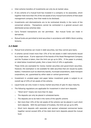 16
	 •	 Inter-scheme transfers of investments can only be at market value.
	 •	 If any scheme of a mutual fund has invested in a company or its associates, which
together hold more than 5% of the net assets of any mutual fund scheme of that asset
management company, then that needs to be disclosed.
	 •	 Investments and disinvestments are to be contracted directly in the name of the
concerned scheme. Transactions cannot be contracted in a general account and
distributed across schemes later.
	 •	 Carry forward transactions are not permitted. But mutual funds can trade in
derivatives.
	 •	 Mutual funds are permitted to lend securities in accordance with SEBI’s Stock Lending
Scheme.
2.2 Debt
	 •	 Mutual fund schemes can invest in debt securities, but they cannot give loans.
	 •	 A scheme cannot invest more than 15% of its net assets in debt instruments issued
by a single issuer. If prior approval of the boards of the Asset Management Company
and the Trustees is taken, then the limit can go up to 20%. If the paper is unrated,
or rated below investment grade, then a lower limit of 10% is applicable.
		 These limits are exempted for money market securities and government securities.
However, the exemption is not available for debt securities that are issued by public
bodies / institutions such as electricity boards, municipal corporations, state transport
corporations, etc. guaranteed by either state or central government.
	 •	 Investment in unrated paper and paper below investment grade is subject to an
overall cap of 25% of net assets of the scheme.
	 •	 Liquid funds can only invest in money market securities of upto 91 days maturity.
	 •	 The following regulations are applicable for investment in short term deposits:
		 o	 “Short term” means not more than 91 days
		 o	 The deposits can only be placed in scheduled banks
		 o	 The deposits are to be held in the name of the specific scheme
		 o	 Not more than 15% of the net assets of the scheme can be placed in such short
term deposits. With the permission of trustees, the limit can go up to 20%
		 o	 Short term deposits with associate and sponsor scheduled commercial banks
together cannot exceed 20% of the total short term deposits placed the mutual
fund
 