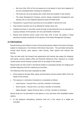 17
		 o	 Not more than 10% of the net assets are to be placed in short term deposits of
any one scheduled bank including its subsidiaries
		 o	 The funds are not to be placed with a bank that has invested in that scheme
		 o	 The Asset Management Company cannot charge investment management and
advisory fee on such deposits placed by liquid and debt funds
	 •	 Transactions in government securities are to be settled in demat form only
	 •	 Inter-scheme transfers are to be effected at market value only
	 •	 Unlisted securities or securities issued through private placement by an associate or
a group company of the sponsor are not a permissible investment.
	 •	 Mutual fund schemes cannot invest more than 25% of their net assets in listed
securities of group companies of the sponsor of the Asset Management Company.
2.3 Derivatives
	 Mutual Funds are permitted to invest in financial derivatives traded in the stock exchange,
subject to disclosures in the Scheme Information Document. The permitted derivatives
include stock futures, stock options, index futures, index options and interest rate
futures.
	 They can also enter into forward rate agreements and interest rate swaps (for hedging)
with banks, primary dealers (PDs) and financial institutions (FIs). Exposure to a single
counter-party cannot however exceed 10% of net assets of the scheme.
	 Mutual funds can also invest in derivatives traded on exchanges abroad, for hedging and
portfolio balancing with the underlying as securities.
	 The following limits have been stipulated by SEBI:
	 •	 Gross exposure through debt, equity and derivatives cannot exceed 100% of the net
assets of the scheme.
	 •	 The exposure in derivative transactions is calculated as follows:
		 o	 Long Futures - Futures Price x Lot Size x Number of Contracts
		 o	 Short Futures - Futures Price x Lot Size x Number of Contracts
		 o	 Option Bought - Option Premium Paid x Lot Size x Number of Contracts
	 Mutual funds are not permitted to sell options or buy securities with embedded written
options.
	 •	 In the exposure calculations, positions that are in the nature of a hedge are
excluded.
 