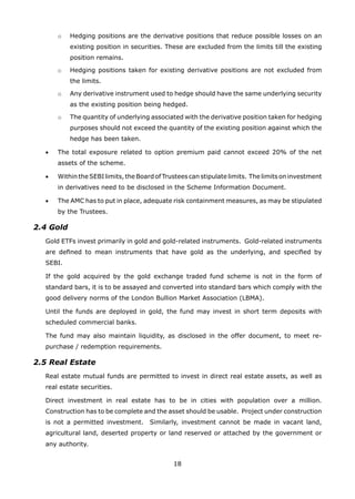 18
		 o	 Hedging positions are the derivative positions that reduce possible losses on an
existing position in securities. These are excluded from the limits till the existing
position remains.
		 o	 Hedging positions taken for existing derivative positions are not excluded from
the limits.
		 o	 Any derivative instrument used to hedge should have the same underlying security
as the existing position being hedged.
		 o	 The quantity of underlying associated with the derivative position taken for hedging
purposes should not exceed the quantity of the existing position against which the
hedge has been taken.
	 •	 The total exposure related to option premium paid cannot exceed 20% of the net
assets of the scheme.
	 •	 Within theSEBIlimits, theBoardofTrustees canstipulate limits. The limits on investment
in derivatives need to be disclosed in the Scheme Information Document.
	 •	 The AMC has to put in place, adequate risk containment measures, as may be stipulated
by the Trustees.
2.4 Gold
	 Gold ETFs invest primarily in gold and gold-related instruments. Gold-related instruments
are defined to mean instruments that have gold as the underlying, and specified by
SEBI.
	 If the gold acquired by the gold exchange traded fund scheme is not in the form of
standard bars, it is to be assayed and converted into standard bars which comply with the
good delivery norms of the London Bullion Market Association (LBMA).
	 Until the funds are deployed in gold, the fund may invest in short term deposits with
scheduled commercial banks.
	 The fund may also maintain liquidity, as disclosed in the offer document, to meet re-
purchase / redemption requirements.
2.5 Real Estate
	 Real estate mutual funds are permitted to invest in direct real estate assets, as well as
real estate securities.
	 Direct investment in real estate has to be in cities with population over a million.
Construction has to be complete and the asset should be usable. Project under construction
is not a permitted investment. Similarly, investment cannot be made in vacant land,
agricultural land, deserted property or land reserved or attached by the government or
any authority.
 
