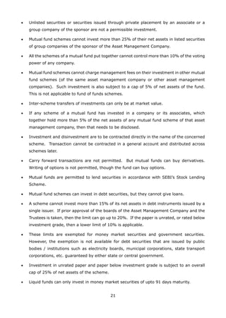21
•	 Unlisted securities or securities issued through private placement by an associate or a
group company of the sponsor are not a permissible investment.
•	 Mutual fund schemes cannot invest more than 25% of their net assets in listed securities
of group companies of the sponsor of the Asset Management Company.
•	 All the schemes of a mutual fund put together cannot control more than 10% of the voting
power of any company.
•	 Mutual fund schemes cannot charge management fees on their investment in other mutual
fund schemes (of the same asset management company or other asset management
companies). Such investment is also subject to a cap of 5% of net assets of the fund.
This is not applicable to fund of funds schemes.
•	 Inter-scheme transfers of investments can only be at market value.
•	 If any scheme of a mutual fund has invested in a company or its associates, which
together hold more than 5% of the net assets of any mutual fund scheme of that asset
management company, then that needs to be disclosed.
•	 Investment and disinvestment are to be contracted directly in the name of the concerned
scheme. Transaction cannot be contracted in a general account and distributed across
schemes later.
•	 Carry forward transactions are not permitted. But mutual funds can buy derivatives.
Writing of options is not permitted, though the fund can buy options.
•	 Mutual funds are permitted to lend securities in accordance with SEBI’s Stock Lending
Scheme.
•	 Mutual fund schemes can invest in debt securities, but they cannot give loans.
•	 A scheme cannot invest more than 15% of its net assets in debt instruments issued by a
single issuer. If prior approval of the boards of the Asset Management Company and the
Trustees is taken, then the limit can go up to 20%. If the paper is unrated, or rated below
investment grade, then a lower limit of 10% is applicable.
•	 These limits are exempted for money market securities and government securities.
However, the exemption is not available for debt securities that are issued by public
bodies / institutions such as electricity boards, municipal corporations, state transport
corporations, etc. guaranteed by either state or central government.
•	 Investment in unrated paper and paper below investment grade is subject to an overall
cap of 25% of net assets of the scheme.
•	 Liquid funds can only invest in money market securities of upto 91 days maturity.
 
