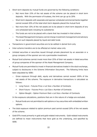 22
•	 Short term deposits by mutual funds are governed by the following conditions:
	 o	 Not more than 15% of the net assets of the scheme can be placed in short term
deposits. With the permission of trustees, the limit can go up to 20%
	 o	 Short term deposits with associate and sponsor scheduled commercial banks together
cannot exceed 20% of the total short term deposits placed the mutual fund
	 o	 Not more than 10% of the net assets are to be placed in short term deposits of any
one scheduled bank including its subsidiaries
	 o	 The funds are not to be placed with a bank that has invested in that scheme
	 o	 The Asset Management Company cannot charge investment management and advisory
fee on such deposits placed by liquid and debt funds
•	 Transactions in government securities are to be settled in demat form only
•	 Inter-scheme transfers are to be effected at market value only
•	 Unlisted securities or securities issued through private placement by an associate or a
group company of the sponsor are not a permissible investment.
•	 Mutual fund schemes cannot invest more than 25% of their net assets in listed securities
of group companies of the sponsor of the Asset Management Company.
•	 Mutual Funds are permitted to invest in financial derivatives traded in the stock exchange,
subject to disclosures in the Scheme Information Document. The following limits have
been stipulated by SEBI:
	 o	 Gross exposure through debt, equity and derivatives cannot exceed 100% of the
net assets of the scheme. The exposure in derivative transactions is calculated as
follows:
	 	 	 Long Future - Futures Price x Lot Size x Number of Contracts
	 	 	 Short Future - Futures Price x Lot Size x Number of Contracts
	 	 	 Option Bought - Option Premium Paid x Lot Size x Number of Contracts
	 In the exposure calculations, positions that are in the nature of a hedge are excluded.
	 o	 Mutual funds are not permitted to sell options or buy securities with embedded written
options.
•	 The total exposure related to option premium paid cannot exceed 20% of the net assets
of the scheme.
•	 Gold ETFs invest primarily in gold and gold-related instruments. Gold-related instruments
are defined to mean instruments that have gold as the underlying, and specified by
SEBI.
 