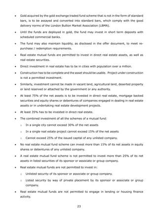 23
•	 Gold acquired by the gold exchange traded fund scheme that is not in the form of standard
bars, is to be assayed and converted into standard bars, which comply with the good
delivery norms of the London Bullion Market Association (LBMA).
•	 Until the funds are deployed in gold, the fund may invest in short term deposits with
scheduled commercial banks.
•	 The fund may also maintain liquidity, as disclosed in the offer document, to meet re-
purchase / redemption requirements.
•	 Real estate mutual funds are permitted to invest in direct real estate assets, as well as
real estate securities.
•	 Direct investment in real estate has to be in cities with population over a million.
•	 Construction has to be complete and the asset should be usable. Project under construction
is not a permitted investment.
•	 Similarly, investment cannot be made in vacant land, agricultural land, deserted property
or land reserved or attached by the government or any authority.
•	 At least 75% of the net assets is to be invested in direct real estate, mortgage backed
securities and equity shares or debentures of companies engaged in dealing in real estate
assets or in undertaking real estate development projects.
•	 At least 35% has to be invested in direct real estate.
•	 The combined investment of all the schemes of a mutual fund:
	 o	 In a single city cannot exceed 30% of the net assets
	 o	 In a single real estate project cannot exceed 15% of the net assets
	 o	 Cannot exceed 25% of the issued capital of any unlisted company.
•	 No real estate mutual fund scheme can invest more than 15% of its net assets in equity
shares or debentures of any unlisted company.
•	 A real estate mutual fund scheme is not permitted to invest more than 25% of its net
assets in listed securities of its sponsor or associate or group company.
•	 Real estate mutual funds are not permitted to invest in:
	 o	 Unlisted security of its sponsor or associate or group company.
	 o	 Listed security by way of private placement by its sponsor or associate or group
company.
•	 Real estate mutual funds are not permitted to engage in lending or housing finance
activity.
 