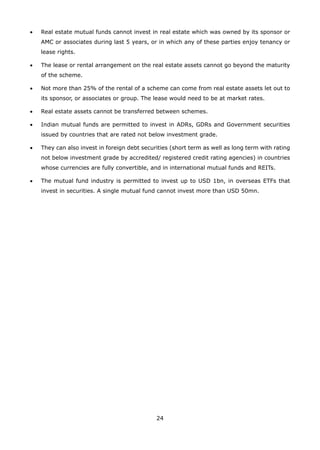 24
•	 Real estate mutual funds cannot invest in real estate which was owned by its sponsor or
AMC or associates during last 5 years, or in which any of these parties enjoy tenancy or
lease rights.
•	 The lease or rental arrangement on the real estate assets cannot go beyond the maturity
of the scheme.
•	 Not more than 25% of the rental of a scheme can come from real estate assets let out to
its sponsor, or associates or group. The lease would need to be at market rates.
•	 Real estate assets cannot be transferred between schemes.
•	 Indian mutual funds are permitted to invest in ADRs, GDRs and Government securities
issued by countries that are rated not below investment grade.
•	 They can also invest in foreign debt securities (short term as well as long term with rating
not below investment grade by accredited/ registered credit rating agencies) in countries
whose currencies are fully convertible, and in international mutual funds and REITs.
•	 The mutual fund industry is permitted to invest up to USD 1bn, in overseas ETFs that
invest in securities. A single mutual fund cannot invest more than USD 50mn.
 