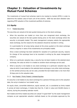 25
Chapter 3 : Valuation of Investments by
Mutual Fund Schemes
The investments of mutual fund schemes need to be marked to market (MTM) in order to
determine the realistic value of each unit of the scheme. SEBI has laid down detailed rules
regarding MTM valuation of the investment portfolio of schemes.
3.1 Equity
3.1.1	 Traded Securities
The securities are valued at the last quoted closing price on the stock exchange.
•	 When the securities are traded on more than one recognised stock exchange, the
securities are valued at the last quoted closing price on the stock exchange where the
security is principally traded. The asset management company selects the appropriate
stock exchange, but the reasons for the selection should be recorded in writing.
	 It is permissible for all scrips being valued at the prices quoted on the stock exchange
where a majority in value of the investments are principally traded.
	 Once a stock exchange has been selected for valuation of a particular security, reasons
for change of the exchange have to be recorded in writing by the asset management
company.
•	 When on a particular valuation day, a security has not been traded on the selected stock
exchange, the value at which it is traded on another stock exchange can be used.
•	 When a security is not traded on any stock exchange on a particular valuation day, the
value at which it was traded on the selected stock exchange or any other stock exchange,
on the earliest previous day can be used, provided the last traded date is not more than
30 days prior to the valuation date.
3.1.2	 Non-Traded / Thinly Traded / Unlisted Equities
If a security is not traded on any stock exchange for a period of 30 days prior to the valuation
date, the scrip is treated as ‘non-traded’ scrip.
An equity share, convertible debenture, equity warrant, etc. is considered as thinly traded
if, across all stock exchanges, it trades less than Rs. 5 lakh in value and 50,000 shares in
volume, during the preceding calendar month.
Non-traded and thinly traded securities are valued “in-good faith” by the asset management
company as per appropriate valuation methods based on the principles approved by the
 