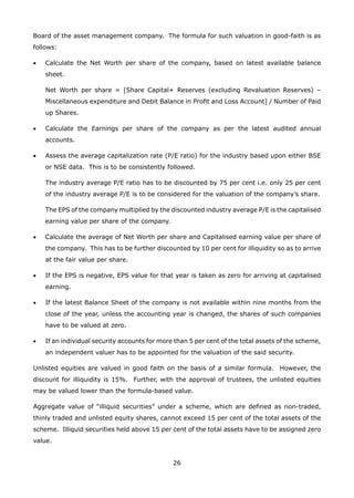 26
Board of the asset management company. The formula for such valuation in good-faith is as
follows:
•	 Calculate the Net Worth per share of the company, based on latest available balance
sheet.
	 Net Worth per share = [Share Capital+ Reserves (excluding Revaluation Reserves) –
Miscellaneous expenditure and Debit Balance in Profit and Loss Account] / Number of Paid
up Shares.
•	 Calculate the Earnings per share of the company as per the latest audited annual
accounts.
•	 Assess the average capitalization rate (P/E ratio) for the industry based upon either BSE
or NSE data. This is to be consistently followed.
	 The industry average P/E ratio has to be discounted by 75 per cent i.e. only 25 per cent
of the industry average P/E is to be considered for the valuation of the company’s share.
	 The EPS of the company multiplied by the discounted industry average P/E is the capitalised
earning value per share of the company.
•	 Calculate the average of Net Worth per share and Capitalised earning value per share of
the company. This has to be further discounted by 10 per cent for illiquidity so as to arrive
at the fair value per share.
•	 If the EPS is negative, EPS value for that year is taken as zero for arriving at capitalised
earning.
•	 If the latest Balance Sheet of the company is not available within nine months from the
close of the year, unless the accounting year is changed, the shares of such companies
have to be valued at zero.
•	 If an individual security accounts for more than 5 per cent of the total assets of the scheme,
an independent valuer has to be appointed for the valuation of the said security.
Unlisted equities are valued in good faith on the basis of a similar formula. However, the
discount for illiquidity is 15%. Further, with the approval of trustees, the unlisted equities
may be valued lower than the formula-based value.
Aggregate value of “illiquid securities” under a scheme, which are defined as non-traded,
thinly traded and unlisted equity shares, cannot exceed 15 per cent of the total assets of the
scheme. Illiquid securities held above 15 per cent of the total assets have to be assigned zero
value.
 