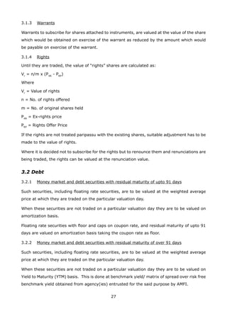 27
3.1.3	 Warrants
Warrants to subscribe for shares attached to instruments, are valued at the value of the share
which would be obtained on exercise of the warrant as reduced by the amount which would
be payable on exercise of the warrant.
3.1.4	 Rights
Until they are traded, the value of “rights” shares are calculated as:
Vr
= n/m x (PXR
- PRP
)
Where
Vr
= Value of rights
n = No. of rights offered
m = No. of original shares held
PXR
= Ex-rights price
PRP
= Rights Offer Price
If the rights are not treated paripassu with the existing shares, suitable adjustment has to be
made to the value of rights.
Where it is decided not to subscribe for the rights but to renounce them and renunciations are
being traded, the rights can be valued at the renunciation value.
3.2 Debt
3.2.1	 Money market and debt securities with residual maturity of upto 91 days
Such securities, including floating rate securities, are to be valued at the weighted average
price at which they are traded on the particular valuation day.
When these securities are not traded on a particular valuation day they are to be valued on
amortization basis.
Floating rate securities with floor and caps on coupon rate, and residual maturity of upto 91
days are valued on amortization basis taking the coupon rate as floor.
3.2.2	 Money market and debt securities with residual maturity of over 91 days
Such securities, including floating rate securities, are to be valued at the weighted average
price at which they are traded on the particular valuation day.
When these securities are not traded on a particular valuation day they are to be valued on
Yield to Maturity (YTM) basis. This is done at benchmark yield/ matrix of spread over risk free
benchmark yield obtained from agency(ies) entrusted for the said purpose by AMFI.
 