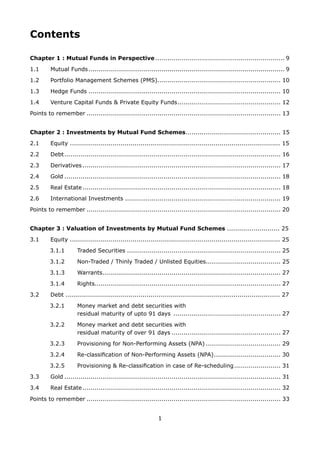 1
Contents
Chapter 1 : Mutual Funds in Perspective................................................................. 9
1.1	 Mutual Funds.................................................................................................. 9
1.2	 Portfolio Management Schemes (PMS).............................................................. 10
1.3	 Hedge Funds................................................................................................ 10
1.4 	 Venture Capital Funds  Private Equity Funds.................................................... 12
Points to remember................................................................................................. 13
Chapter 2 : Investments by Mutual Fund Schemes............................................... 15
2.1 	 Equity ........................................................................................................ 15
2.2 	 Debt............................................................................................................ 16
2.3 	 Derivatives................................................................................................... 17
2.4 	 Gold............................................................................................................ 18
2.5 	 Real Estate................................................................................................... 18
2.6 	 International Investments.............................................................................. 19
Points to remember................................................................................................. 20
Chapter 3 : Valuation of Investments by Mutual Fund Schemes .......................... 25
3.1 	 Equity ........................................................................................................ 25
3.1.1	 Traded Securities............................................................................. 25
3.1.2	 Non-Traded / Thinly Traded / Unlisted Equities..................................... 25
3.1.3	 Warrants......................................................................................... 27
3.1.4 	 Rights............................................................................................ 27
3.2 	 Debt .......................................................................................................... 27
3.2.1 	 Money market and debt securities with
		 residual maturity of upto 91 days ...................................................... 27
3.2.2 	 Money market and debt securities with
		 residual maturity of over 91 days....................................................... 27
3.2.3 	 Provisioning for Non-Performing Assets (NPA)...................................... 29
3.2.4 	 Re-classification of Non-Performing Assets (NPA).................................. 30
3.2.5 	 Provisioning  Re-classification in case of Re-scheduling........................ 31
3.3 	 Gold............................................................................................................ 31
3.4 	 Real Estate................................................................................................... 32
Points to remember................................................................................................. 33
 