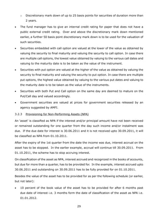 29
	 o	 Discretionary mark down of up to 25 basis points for securities of duration more than
2 years.
•	 The fund manager has to give an internal credit rating for paper that does not have a
public external credit rating. Over and above the discretionary mark down mentioned
earlier, a further 50 basis point discretionary mark down is to be used for the valuation of
such securities.
•	 Securities embedded with call option are valued at the lower of the value as obtained by
valuing the security to final maturity and valuing the security to call option. In case there
are multiple call options, the lowest value obtained by valuing to the various call dates and
valuing to the maturity date is to be taken as the value of the instrument.
•	 Securities with put option are valued at the higher of the value as obtained by valuing the
security to final maturity and valuing the security to put option. In case there are multiple
put options, the highest value obtained by valuing to the various put dates and valuing to
the maturity date is to be taken as the value of the instruments.
•	 Securities with both Put and Call option on the same day are deemed to mature on the
Put/Call day and valued accordingly.
•	 Government securities are valued at prices for government securities released by an
agency suggested by AMFI.
3.2.3	 Provisioning for Non-Performing Assets (NPA)
An ‘asset’ is classified as NPA if the interest and/or principal amount have not been received
or remained outstanding for one quarter from the day such income and/or instalment was
due. If the due date for interest is 30.06.2011 and it is not received upto 30.09.2011, it will
be classified as NPA from 01.10.2011.
After the expiry of the 1st quarter from the date the income was due, interest accrual on the
asset has to be stopped. In the earlier example, accrual will continue till 30.09.2011. From
01.10.2011, the scheme has to stop accruing interest.
On classification of the asset as NPA, interest accrued and recognized in the books of accounts,
but due for more than a quarter, has to be provided for. In the example, interest accrued upto
30.06.2011 and outstanding on 30.09.2011 has to be fully provided for on 01.10.2011.
Besides the value of the asset has to be provided for as per the following schedule (or earlier,
but not later):
•	 10 percent of the book value of the asset has to be provided for after 6 months past
due date of interest i.e. 3 months form the date of classification of the asset as NPA i.e.
01.01.2012.
 