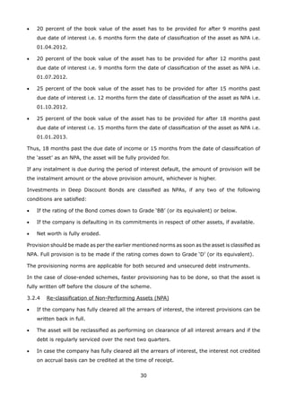 30
•	 20 percent of the book value of the asset has to be provided for after 9 months past
due date of interest i.e. 6 months form the date of classification of the asset as NPA i.e.
01.04.2012.
•	 20 percent of the book value of the asset has to be provided for after 12 months past
due date of interest i.e. 9 months form the date of classification of the asset as NPA i.e.
01.07.2012.
•	 25 percent of the book value of the asset has to be provided for after 15 months past
due date of interest i.e. 12 months form the date of classification of the asset as NPA i.e.
01.10.2012.
•	 25 percent of the book value of the asset has to be provided for after 18 months past
due date of interest i.e. 15 months form the date of classification of the asset as NPA i.e.
01.01.2013.
Thus, 18 months past the due date of income or 15 months from the date of classification of
the ‘asset’ as an NPA, the asset will be fully provided for.
If any instalment is due during the period of interest default, the amount of provision will be
the instalment amount or the above provision amount, whichever is higher.
Investments in Deep Discount Bonds are classified as NPAs, if any two of the following
conditions are satisfied:
•	 If the rating of the Bond comes down to Grade ‘BB’ (or its equivalent) or below.
•	 If the company is defaulting in its commitments in respect of other assets, if available.
•	 Net worth is fully eroded.
Provision should be made as per the earlier mentioned norms as soon as the asset is classified as
NPA. Full provision is to be made if the rating comes down to Grade ‘D’ (or its equivalent).
The provisioning norms are applicable for both secured and unsecured debt instruments.
In the case of close-ended schemes, faster provisioning has to be done, so that the asset is
fully written off before the closure of the scheme.
3.2.4	 Re-classification of Non-Performing Assets (NPA)
•	 If the company has fully cleared all the arrears of interest, the interest provisions can be
written back in full.
•	 The asset will be reclassified as performing on clearance of all interest arrears and if the
debt is regularly serviced over the next two quarters.
•	 In case the company has fully cleared all the arrears of interest, the interest not credited
on accrual basis can be credited at the time of receipt.
 