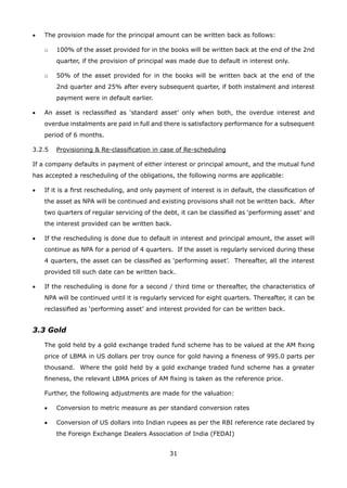 31
•	 The provision made for the principal amount can be written back as follows:
	 o	 100% of the asset provided for in the books will be written back at the end of the 2nd
quarter, if the provision of principal was made due to default in interest only.
	 o	 50% of the asset provided for in the books will be written back at the end of the
2nd quarter and 25% after every subsequent quarter, if both instalment and interest
payment were in default earlier.
•	 An asset is reclassified as ‘standard asset’ only when both, the overdue interest and
overdue instalments are paid in full and there is satisfactory performance for a subsequent
period of 6 months.
3.2.5	 Provisioning  Re-classification in case of Re-scheduling
If a company defaults in payment of either interest or principal amount, and the mutual fund
has accepted a rescheduling of the obligations, the following norms are applicable:
•	 If it is a first rescheduling, and only payment of interest is in default, the classification of
the asset as NPA will be continued and existing provisions shall not be written back. After
two quarters of regular servicing of the debt, it can be classified as ‘performing asset’ and
the interest provided can be written back.
•	 If the rescheduling is done due to default in interest and principal amount, the asset will
continue as NPA for a period of 4 quarters. If the asset is regularly serviced during these
4 quarters, the asset can be classified as ‘performing asset’. Thereafter, all the interest
provided till such date can be written back.
•	 If the rescheduling is done for a second / third time or thereafter, the characteristics of
NPA will be continued until it is regularly serviced for eight quarters. Thereafter, it can be
reclassified as ‘performing asset’ and interest provided for can be written back.
3.3 Gold
	 The gold held by a gold exchange traded fund scheme has to be valued at the AM fixing
price of LBMA in US dollars per troy ounce for gold having a fineness of 995.0 parts per
thousand. Where the gold held by a gold exchange traded fund scheme has a greater
fineness, the relevant LBMA prices of AM fixing is taken as the reference price.
	 Further, the following adjustments are made for the valuation:
	 •	 Conversion to metric measure as per standard conversion rates
	 •	 Conversion of US dollars into Indian rupees as per the RBI reference rate declared by
the Foreign Exchange Dealers Association of India (FEDAI)
 