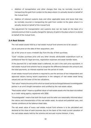 32
	 •	 Addition of transportation and other charges that may be normally incurred in
transporting the gold from London to the place where it is actually stored on behalf of
the mutual fund
	 •	 Addition of notional customs duty and other applicable taxes and levies that may
be normally incurred in transporting the gold from London to the place where it is
actually stored on behalf of the mutual fund
	 The adjustment for transportation and customs duty can be made on the basis of a
notional premium that is usually charged for delivery of gold to the place where it is stored
on behalf of the mutual fund.
3.4 Real Estate
	 The real estate assets held by a real estate mutual fund scheme are to be valued –
	 (a) at cost price on the date of their acquisition; and
	 (b)	at fair price on every ninetieth day from the day of their purchase.
	 “Cost” includes purchase price and any other directly attributable expenditure such as
professional fees for legal services, registration expenses and asset transfer taxes.
	 If the payment for a real estate asset is deferred, its cost is the cash price equivalent. A
real estate mutual fund scheme has to recognise the difference between this amount and
the total payments, as interest expense over the period of credit.
	 A real estate mutual fund scheme is required to use the services of two independent and
approved valuers having recent experience in the category of real estate asset being
valued and use the lower of the two valuations.
	 “Fair value” means the amount for which an asset can be exchanged between knowledgeable
parties in an arm’s length transaction and certified by the real estate valuer.
	 “Real estate valuer” means a qualified valuer of real estate assets who has been accredited
by a credit rating agency registered with SEBI.
	 “Knowledgeable” means that both the buyer and the seller are reasonably informed about
the nature and characteristics of the real estate asset, its actual and potential uses, and
market conditions at the balance sheet date.
	 The net asset value of every real estate mutual fund scheme is to be calculated and
declared at the close of each business day on the basis of the most current valuation of
the real estate assets held by the scheme and accrued income thereon, if any.
 
