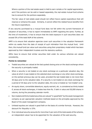 33
	 Where a portion of the real estate asset is held to earn rentals or for capital appreciation,
and if the portions can be sold or leased separately, the real estate mutual fund scheme
has to account for the portions separately.
	 The fair value of real estate asset should not reflect future capital expenditure that will
improve or enhance the asset. Similarly, it cannot reflect the related future benefits from
the future expenditure.
If any security purchased by a mutual fund does not fall within the current framework of
valuation of securities, it has to report immediately to AMFI regarding the same. Further, at
the time of investment, it has to ensure that the total exposure in such securities does not
exceed 5% of the total AUM of the scheme.
AMFI is to ensure that valuation agencies cover such securities in the valuation framework
within six weeks from the date of receipt of such intimation from the mutual fund. Until
then, the mutual fund can value such securities using their proprietary model which has been
approved by their independent trustees and the statutory auditors.
AMCs have to ensure that similar securities held under its various schemes are valued
consistently.
Points to remember
•	 Traded securities are valued at the last quoted closing price on the stock exchange where
the security is principally traded.
•	 When a security is not traded on any stock exchange on a particular valuation day, the
value at which it was traded on the selected stock exchange or any other stock exchange,
on the earliest previous day can be used, provided the last traded date is not more than
30 days prior to the valuation date. If a security is not traded on any stock exchange for
a period of 30 days prior to the valuation date, the scrip is treated as ‘non-traded’ scrip.
•	 An equity share, convertible debenture, equity warrant, etc. is considered as thinly traded
if, across all stock exchanges, it trades less than Rs. 5 lakh in value and 50,000 shares in
volume, during the preceding calendar month.
•	 Non-traded and thinly traded securities are valued “in-good faith” by the asset management
company as per appropriate valuation methods based on the principles approved by the
Board of the asset management company.
•	 Unlisted equities are valued in good faith on the basis of a similar formula. However, the
discount for illiquidity is 15%.
•	 If an individual security accounts for more than 5 per cent of the total assets of the scheme,
an independent valuer has to be appointed for the valuation of the said security.
 