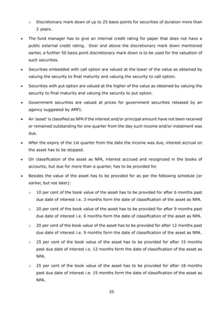 35
	 o	 Discretionary mark down of up to 25 basis points for securities of duration more than
2 years.
•	 The fund manager has to give an internal credit rating for paper that does not have a
public external credit rating. Over and above the discretionary mark down mentioned
earlier, a further 50 basis point discretionary mark down is to be used for the valuation of
such securities.
•	 Securities embedded with call option are valued at the lower of the value as obtained by
valuing the security to final maturity and valuing the security to call option.
•	 Securities with put option are valued at the higher of the value as obtained by valuing the
security to final maturity and valuing the security to put option.
•	 Government securities are valued at prices for government securities released by an
agency suggested by AMFI.
•	 An ‘asset’ is classified as NPA if the interest and/or principal amount have not been received
or remained outstanding for one quarter from the day such income and/or instalment was
due.
•	 After the expiry of the 1st quarter from the date the income was due, interest accrual on
the asset has to be stopped.
•	 On classification of the asset as NPA, interest accrued and recognized in the books of
accounts, but due for more than a quarter, has to be provided for.
•	 Besides the value of the asset has to be provided for as per the following schedule (or
earlier, but not later):
	 o	 10 per cent of the book value of the asset has to be provided for after 6 months past
due date of interest i.e. 3 months form the date of classification of the asset as NPA.
	 o	 20 per cent of the book value of the asset has to be provided for after 9 months past
due date of interest i.e. 6 months form the date of classification of the asset as NPA.
	 o	 20 per cent of the book value of the asset has to be provided for after 12 months past
due date of interest i.e. 9 months form the date of classification of the asset as NPA.
	 o	 25 per cent of the book value of the asset has to be provided for after 15 months
past due date of interest i.e. 12 months form the date of classification of the asset as
NPA.
	 o	 25 per cent of the book value of the asset has to be provided for after 18 months
past due date of interest i.e. 15 months form the date of classification of the asset as
NPA.
 