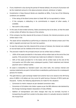 36
•	 If any instalment is due during the period of interest default, the amount of provision will
be the instalment amount or the above provision amount, whichever is higher.
•	 Investments in Deep Discount Bonds are classified as NPAs, if any two of the following
conditions are satisfied:
	 o	 If the rating of the Bond comes down to Grade ‘BB’ (or its equivalent) or below.
	 o	 If the company is defaulting in its commitments in respect of other assets, if
available.
	 o	 Net worth is fully eroded.
•	 In the case of close-ended schemes, faster provisioning has to be done, so that the asset
is fully written off before the closure of the scheme.
•	 If the company has fully cleared all the arrears of interest, the interest provisions can be
written back in full.
•	 The asset will be reclassified as performing on clearance of all interest arrears and if the
debt is regularly serviced over the next two quarters.
•	 In case the company has fully cleared all the arrears of interest, the interest not credited
on accrual basis can be credited at the time of receipt.
•	 The provision made for the principal amount can be written back as follows:
	 o	 100% of the asset provided for in the books will be written back at the end of the 2nd
quarter, if the provision of principal was made due to default in interest only.
	 o	 50% of the asset provided for in the books will be written back at the end of the
2nd quarter and 25% after every subsequent quarter, if both instalment and interest
payment were in default earlier.
•	 An asset is reclassified as ‘standard asset’ only when both, the overdue interest and
overdue instalments are paid in full and there is satisfactory performance for a subsequent
period of 6 months.
•	 The gold held by a gold exchange traded fund scheme has to be valued at the AM fixing
price of LBMA in US dollars per troy ounce for gold having a fineness of 995.0 parts per
thousand. Further, the following adjustments are made for the valuation:
	 o	 Conversion to metric measure as per standard conversion rates
	 o	 Conversion of US dollars into Indian rupees as per the RBI reference rate declared by
the Foreign Exchange Dealers Association of India (FEDAI)
	 o	 Addition of transportation and other charges that may be normally incurred in
transporting the gold from London to the place where it is actually stored on behalf of
the mutual fund
 
