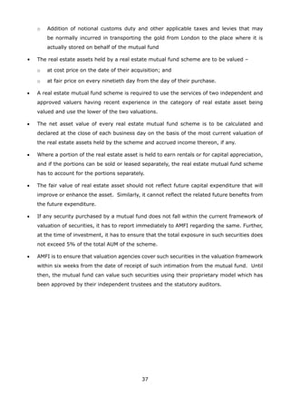 37
	 o	 Addition of notional customs duty and other applicable taxes and levies that may
be normally incurred in transporting the gold from London to the place where it is
actually stored on behalf of the mutual fund
•	 The real estate assets held by a real estate mutual fund scheme are to be valued –
	 o	 at cost price on the date of their acquisition; and
	 o	 at fair price on every ninetieth day from the day of their purchase.
•	 A real estate mutual fund scheme is required to use the services of two independent and
approved valuers having recent experience in the category of real estate asset being
valued and use the lower of the two valuations.
•	 The net asset value of every real estate mutual fund scheme is to be calculated and
declared at the close of each business day on the basis of the most current valuation of
the real estate assets held by the scheme and accrued income thereon, if any.
•	 Where a portion of the real estate asset is held to earn rentals or for capital appreciation,
and if the portions can be sold or leased separately, the real estate mutual fund scheme
has to account for the portions separately.
•	 The fair value of real estate asset should not reflect future capital expenditure that will
improve or enhance the asset. Similarly, it cannot reflect the related future benefits from
the future expenditure.
•	 If any security purchased by a mutual fund does not fall within the current framework of
valuation of securities, it has to report immediately to AMFI regarding the same. Further,
at the time of investment, it has to ensure that the total exposure in such securities does
not exceed 5% of the total AUM of the scheme.
•	 AMFI is to ensure that valuation agencies cover such securities in the valuation framework
within six weeks from the date of receipt of such intimation from the mutual fund. Until
then, the mutual fund can value such securities using their proprietary model which has
been approved by their independent trustees and the statutory auditors.
 