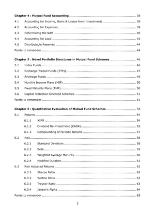 2
Chapter 4 : Mutual Fund Accounting..................................................................... 38
4.1 	 Accounting for Income, Gains  Losses from Investments................................... 38
4.2 	 Accounting for Expenses................................................................................ 39
4.3 	 Determining the NAV..................................................................................... 40
4.4 	 Accounting for Load....................................................................................... 42
4.5 	 Distributable Reserves................................................................................... 44
Points to remember................................................................................................. 44
Chapter 5 : Novel Portfolio Structures in Mutual Fund Schemes............................ 46
5.1 	 Index Funds................................................................................................. 46
5.2 	 Exchange Traded Funds (ETFs)........................................................................ 47
5.3 	 Arbitrage Funds............................................................................................ 49
5.4 	 Monthly Income Plans (MIP)........................................................................... 50
5.5 	 Fixed Maturity Plans (FMP)............................................................................. 50
5.6 	 Capital Protection Oriented Schemes................................................................ 51
Points to remember................................................................................................. 51
Chapter 6 : Quantitative Evaluation of Mutual Fund Schemes .............................. 54
6.1 	 Returns ...................................................................................................... 54
6.1.1	 XIRR.............................................................................................. 54
6.1.2	 Dividend Re-investment (CAGR)......................................................... 55
6.1.3 	 Compounding of Periodic Returns....................................................... 57
6.2	 Risk............................................................................................................. 58
6.2.1 	 Standard Deviation........................................................................... 58
6.2.2 	 Beta............................................................................................... 59
6.2.3 	 Weighted Average Maturity................................................................ 60
6.2.4 	 Modified Duration............................................................................. 61
6.3 	 Risk Adjusted Returns.................................................................................... 62
6.3.1 	 Sharpe Ratio................................................................................... 62
6.3.2 	 Sortino Ratio................................................................................... 63
6.3.3 	 Treynor Ratio................................................................................... 63
6.3.4 	 Jensen’s Alpha................................................................................. 64
Points to remember................................................................................................. 65
 