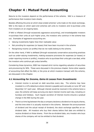 38
Chapter 4 : Mutual Fund Accounting
Returns to the investors depend on the performance of the scheme. NAV is a measure of
performance that investors track closely.
Besides affecting the price at which close-ended schemes’ units trade on the stock exchange,
NAV is the basis on which open-end schemes sell units to investors and re-purchase units
from investors on an ongoing basis.
If NAV is inflated (through excessively aggressive accounting), and knowledgeable investors
re-purchase their units at such higher price, the investors who continue in the scheme lose
out. Examples of aggressive accounting are:
•	 Valuing investments higher than their realisable value
•	 Not providing for expenses (or losses) that have been incurred in the scheme
•	 Recognising income (or profits) that do not really belong to the scheme.
On the other hand, if NAV is deflated [through excessively conservative accounting practices
such as under-valuing investments, making excessive provisions for expenses (or losses) or
under-reporting income or profits], investors who re-purchase their units get a raw deal, while
the investors who continue get undue benefits.
Considering these dynamics, SEBI has imposed strict norms regarding valuation of securities
and provisioning for NPA. These were discussed in the previous chapter. Some other aspects
of accounting that affect the NAV, or the price at which investors transact with the scheme,
are discussed in this Chapter.
4.1 Accounting for Income, Gains  Losses from Investments
	 •	 Interest income is accrued on debt securities every day. The scheme may have
invested in a 12% debenture where interest is payable semi-annually on June 30th
and
December 31st
each year. Although interest would be received in the scheme twice a
year, the scheme will keep accruing one day’s interest income each day, including on
Sundays and holidays. Such regular accretion of interest income ensures a gradual
change in the NAV during the year.
	 •	 There is a time lag between the day a company declares a dividend on its equity shares,
and the time when it is actually received in the scheme. Between the announcement
of dividend and the actual receipt of dividend, the stock exchange specifies an ex-
dividend date. All investors who buy their shares before that date are entitled to
receive dividend on those shares. From the ex-dividend date, any investor who buys
shares of the company will not be entitled to that dividend.
 