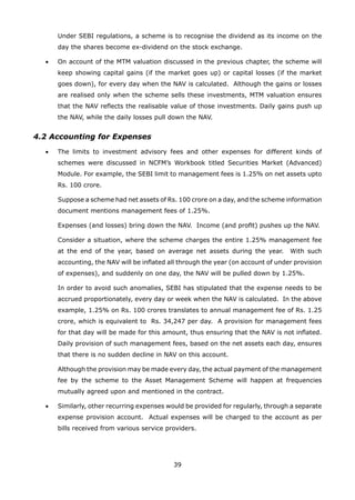 39
		 Under SEBI regulations, a scheme is to recognise the dividend as its income on the
day the shares become ex-dividend on the stock exchange.
	 •	 On account of the MTM valuation discussed in the previous chapter, the scheme will
keep showing capital gains (if the market goes up) or capital losses (if the market
goes down), for every day when the NAV is calculated. Although the gains or losses
are realised only when the scheme sells these investments, MTM valuation ensures
that the NAV reflects the realisable value of those investments. Daily gains push up
the NAV, while the daily losses pull down the NAV.
4.2 Accounting for Expenses
	 •	 The limits to investment advisory fees and other expenses for different kinds of
schemes were discussed in NCFM’s Workbook titled Securities Market (Advanced)
Module. For example, the SEBI limit to management fees is 1.25% on net assets upto
Rs. 100 crore.
		 Suppose a scheme had net assets of Rs. 100 crore on a day, and the scheme information
document mentions management fees of 1.25%.
		 Expenses (and losses) bring down the NAV. Income (and profit) pushes up the NAV.
		 Consider a situation, where the scheme charges the entire 1.25% management fee
at the end of the year, based on average net assets during the year. With such
accounting, the NAV will be inflated all through the year (on account of under provision
of expenses), and suddenly on one day, the NAV will be pulled down by 1.25%.
		 In order to avoid such anomalies, SEBI has stipulated that the expense needs to be
accrued proportionately, every day or week when the NAV is calculated. In the above
example, 1.25% on Rs. 100 crores translates to annual management fee of Rs. 1.25
crore, which is equivalent to Rs. 34,247 per day. A provision for management fees
for that day will be made for this amount, thus ensuring that the NAV is not inflated.
Daily provision of such management fees, based on the net assets each day, ensures
that there is no sudden decline in NAV on this account.
		 Although the provision may be made every day, the actual payment of the management
fee by the scheme to the Asset Management Scheme will happen at frequencies
mutually agreed upon and mentioned in the contract.
	 •	 Similarly, other recurring expenses would be provided for regularly, through a separate
expense provision account. Actual expenses will be charged to the account as per
bills received from various service providers.
 