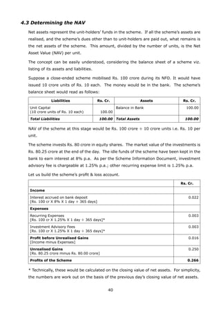 40
4.3 Determining the NAV
	 Net assets represent the unit-holders’ funds in the scheme. If all the scheme’s assets are
realised, and the scheme’s dues other than to unit-holders are paid out, what remains is
the net assets of the scheme. This amount, divided by the number of units, is the Net
Asset Value (NAV) per unit.
	 The concept can be easily understood, considering the balance sheet of a scheme viz.
listing of its assets and liabilities.
	 Suppose a close-ended scheme mobilised Rs. 100 crore during its NFO. It would have
issued 10 crore units of Rs. 10 each. The money would be in the bank. The scheme’s
balance sheet would read as follows:
Liabilities Rs. Cr. Assets Rs. Cr.
Unit Capital
(10 crore units of Rs. 10 each) 100.00
Balance in Bank 100.00
Total Liabilities 100.00 Total Assets 100.00
	 NAV of the scheme at this stage would be Rs. 100 crore ÷ 10 crore units i.e. Rs. 10 per
unit.
	 The scheme invests Rs. 80 crore in equity shares. The market value of the investments is
Rs. 80.25 crore at the end of the day. The idle funds of the scheme have been kept in the
bank to earn interest at 8% p.a. As per the Scheme Information Document, investment
advisory fee is chargeable at 1.25% p.a.; other recurring expense limit is 1.25% p.a.
	 Let us build the scheme’s profit  loss account.
Rs. Cr.
Income
Interest accrued on bank deposit
[Rs. 100 cr X 8% X 1 day ÷ 365 days]
0.022
Expenses
Recurring Expenses
[Rs. 100 cr X 1.25% X 1 day ÷ 365 days]*
0.003
Investment Advisory Fees
[Rs. 100 cr X 1.25% X 1 day ÷ 365 days]*
0.003
Profit before Unrealised Gains
[Income minus Expenses]
0.016
Unrealised Gains
[Rs. 80.25 crore minus Rs. 80.00 crore]
0.250
Profits of the Scheme 0.266
	 * Technically, these would be calculated on the closing value of net assets. For simplicity,
the numbers are work out on the basis of the previous day’s closing value of net assets.
 