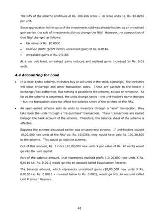 42
	 The NAV of the scheme continues at Rs. 100.266 crore ÷ 10 crore units i.e. Rs. 10.0266
per unit.
	 Since appreciation in the value of the investments sold was already booked as an unrealised
gain earlier, the sale of investments did not change the NAV. However, the composition of
that NAV changed as follows:
	 •	 Par value of Rs. 10.0000
	 •	 Realised profit (profit before unrealised gain) of Rs. 0.0116
	 •	 Unrealised gains of Rs. 0.0150
	 At a per unit level, unrealised gains reduced and realised gains increased by Rs. 0.01
each.
4.4 Accounting for Load
•	 In a close-ended scheme, investors buy or sell units in the stock exchange. The investors
will incur brokerage and other transaction costs. These are payable to the broker /
exchange / tax authorities. But nothing is payable to the scheme, as load or otherwise. As
far as the scheme is concerned, the units change hands – the unit-holder’s name changes
– but the transaction does not affect the balance sheet of the scheme or the NAV.
•	 An open-ended scheme sells its units to investors through a “sale” transaction; they
take back the units through a “re-purchase” transaction. These transactions are routed
through the bank account of the scheme. Therefore, the balance sheet of the scheme is
affected.
	 Suppose the scheme discussed earlier was an open-end scheme. If unit-holders bought
10,00,000 new units at the NAV viz. Rs. 10.0266, they would have paid Rs. 100,26,600
to the scheme. This would go into the scheme.
	 Out of this amount, Rs. 1 crore (10,00,000 new units X par value of Rs. 10 each) would
go into the unit capital.
	 Part of the balance amount, that represents realised profit (10,00,000 new units X Rs.
0.0116 i.e. Rs. 0.001) would go into an account called Equalisation Reserve.
	 The balance amount, which represents unrealised gains (10,00,000 new units X Rs.
0.0150 i.e. Rs. 0.0015 – rounded below to Rs. 0.002), would go into an account called
Unit Premium Reserve.
 