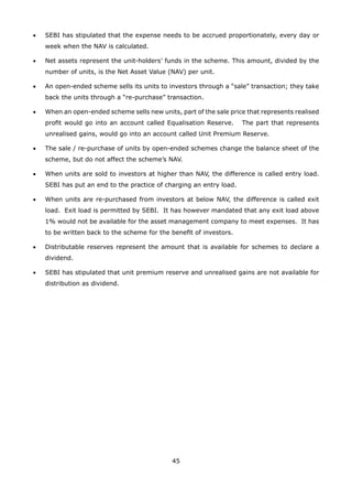45
•	 SEBI has stipulated that the expense needs to be accrued proportionately, every day or
week when the NAV is calculated.
•	 Net assets represent the unit-holders’ funds in the scheme. This amount, divided by the
number of units, is the Net Asset Value (NAV) per unit.
•	 An open-ended scheme sells its units to investors through a “sale” transaction; they take
back the units through a “re-purchase” transaction.
•	 When an open-ended scheme sells new units, part of the sale price that represents realised
profit would go into an account called Equalisation Reserve. The part that represents
unrealised gains, would go into an account called Unit Premium Reserve.
•	 The sale / re-purchase of units by open-ended schemes change the balance sheet of the
scheme, but do not affect the scheme’s NAV.
•	 When units are sold to investors at higher than NAV, the difference is called entry load.
SEBI has put an end to the practice of charging an entry load.
•	 When units are re-purchased from investors at below NAV, the difference is called exit
load. Exit load is permitted by SEBI. It has however mandated that any exit load above
1% would not be available for the asset management company to meet expenses. It has
to be written back to the scheme for the benefit of investors.
•	 Distributable reserves represent the amount that is available for schemes to declare a
dividend.
•	 SEBI has stipulated that unit premium reserve and unrealised gains are not available for
distribution as dividend.
 