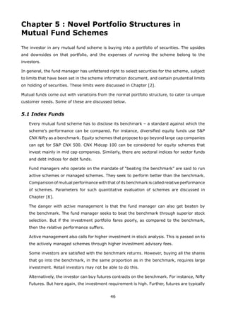 46
Chapter 5 : Novel Portfolio Structures in
Mutual Fund Schemes
The investor in any mutual fund scheme is buying into a portfolio of securities. The upsides
and downsides on that portfolio, and the expenses of running the scheme belong to the
investors.
In general, the fund manager has unfettered right to select securities for the scheme, subject
to limits that have been set in the scheme information document, and certain prudential limits
on holding of securities. These limits were discussed in Chapter [2].
Mutual funds come out with variations from the normal portfolio structure, to cater to unique
customer needs. Some of these are discussed below.
5.1 Index Funds
	 Every mutual fund scheme has to disclose its benchmark – a standard against which the
scheme’s performance can be compared. For instance, diversified equity funds use SP
CNX Nifty as a benchmark. Equity schemes that propose to go beyond large cap companies
can opt for SP CNX 500. CNX Midcap 100 can be considered for equity schemes that
invest mainly in mid cap companies. Similarly, there are sectoral indices for sector funds
and debt indices for debt funds.
	 Fund managers who operate on the mandate of “beating the benchmark” are said to run
active schemes or managed schemes. They seek to perform better than the benchmark.
Comparision of mutual performance with that of its benchmark is called relative performance
of schemes. Parameters for such quantitative evaluation of schemes are discussed in
Chapter [6].
	 The danger with active management is that the fund manager can also get beaten by
the benchmark. The fund manager seeks to beat the benchmark through superior stock
selection. But if the investment portfolio fares poorly, as compared to the benchmark,
then the relative performance suffers.
	 Active management also calls for higher investment in stock analysis. This is passed on to
the actively managed schemes through higher investment advisory fees.
	 Some investors are satisfied with the benchmark returns. However, buying all the shares
that go into the benchmark, in the same proportion as in the benchmark, requires large
investment. Retail investors may not be able to do this.
	 Alternatively, the investor can buy futures contracts on the benchmark. For instance, Nifty
Futures. But here again, the investment requirement is high. Further, futures are typically
 