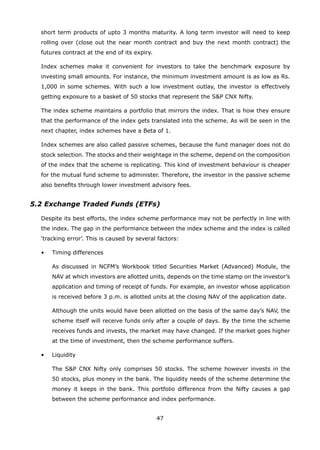 47
short term products of upto 3 months maturity. A long term investor will need to keep
rolling over (close out the near month contract and buy the next month contract) the
futures contract at the end of its expiry.
	 Index schemes make it convenient for investors to take the benchmark exposure by
investing small amounts. For instance, the minimum investment amount is as low as Rs.
1,000 in some schemes. With such a low investment outlay, the investor is effectively
getting exposure to a basket of 50 stocks that represent the SP CNX Nifty.
	 The index scheme maintains a portfolio that mirrors the index. That is how they ensure
that the performance of the index gets translated into the scheme. As will be seen in the
next chapter, index schemes have a Beta of 1.
	 Index schemes are also called passive schemes, because the fund manager does not do
stock selection. The stocks and their weightage in the scheme, depend on the composition
of the index that the scheme is replicating. This kind of investment behaviour is cheaper
for the mutual fund scheme to administer. Therefore, the investor in the passive scheme
also benefits through lower investment advisory fees.
5.2 Exchange Traded Funds (ETFs)
	 Despite its best efforts, the index scheme performance may not be perfectly in line with
the index. The gap in the performance between the index scheme and the index is called
‘tracking error’. This is caused by several factors:
	 •	 Timing differences
		 As discussed in NCFM’s Workbook titled Securities Market (Advanced) Module, the
NAV at which investors are allotted units, depends on the time stamp on the investor’s
application and timing of receipt of funds. For example, an investor whose application
is received before 3 p.m. is allotted units at the closing NAV of the application date.
		 Although the units would have been allotted on the basis of the same day’s NAV, the
scheme itself will receive funds only after a couple of days. By the time the scheme
receives funds and invests, the market may have changed. If the market goes higher
at the time of investment, then the scheme performance suffers.
	 •	 Liquidity
		 The SP CNX Nifty only comprises 50 stocks. The scheme however invests in the
50 stocks, plus money in the bank. The liquidity needs of the scheme determine the
money it keeps in the bank. This portfolio difference from the Nifty causes a gap
between the scheme performance and index performance.
 
